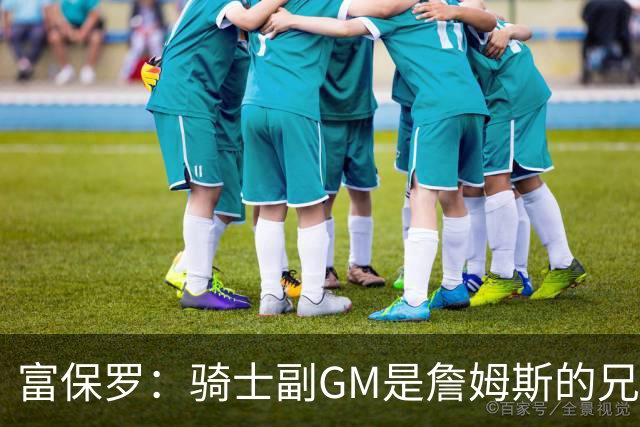 富保罗：骑士副GM是詹姆斯的兄弟极为关键 不利之处在于没了加兰