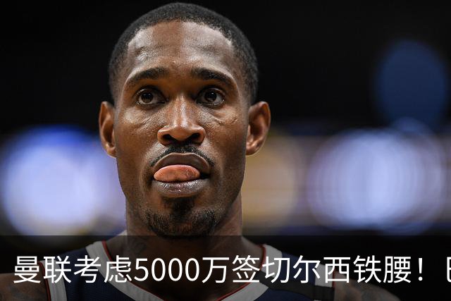 曼联考虑5000万签切尔西铁腰！巴莱巴恐亦被截胡，布莱顿给出具体要价