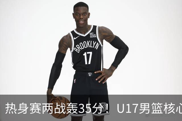 热身赛两战轰35分！U17男篮核心不止要接班张镇麟，还要登陆NBA？